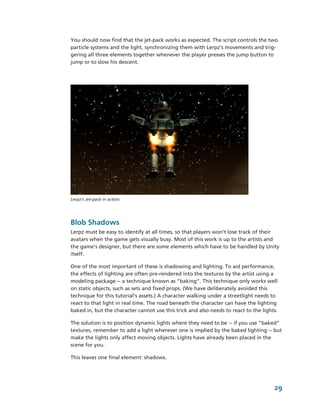 You should now find that the jet­pack works as expected. The script controls the two 
particle systems and the light, synchronizing them with Lerpz’s movements and trig­
gering all three elements together whenever the player presses the jump button to 
jump or to slow his descent. 




Lerpz’s Jet­pack in action.




Blob Shadows
Lerpz must be easy to identify at all times, so that players won’t lose track of their 
avatars when the game gets visually busy. Most of this work is up to the artists and 
the game’s designer, but there are some elements which have to be handled by Unity 
itself.

One of the most important of these is shadowing and lighting. To aid performance, 
the effects of lighting are often pre­rendered into the textures by the artist using a 
modeling package ­­ a technique known as “baking”. This technique only works well 
on static objects, such as sets and fixed props. (We have deliberately avoided this 
technique for this tutorial’s assets.) A character walking under a streetlight needs to 
react to that light in real time. The road beneath the character can have the lighting 
baked in, but the character cannot use this trick and also needs to react to the lights. 

The solution is to position dynamic lights where they need to be ­­ if you use ”baked” 
textures, remember to add a light wherever one is implied by the baked lighting ­­ but 
make the lights only affect moving objects. Lights have already been placed in the 
scene for you. 

This leaves one final element: shadows.




                                                                                       29
 