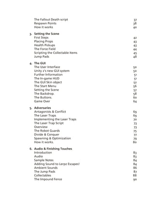 The Fallout Death script           37
   Respawn Points                     38
   How it works                       40

3. Setting the Scene
   First Steps                        42
   Placing Props                      43
   Health Pickups                     43
   The Force Field                    44
   Scripting the Collectable Items    45
   Jump Pads                          48

4. The GUI
   The User Interface                 50
   Unity 2's new GUI system           50
   Further Information                51
   The In­game HUD                    51
   The GUI Skin object                52
   The Start Menu                     56
   Setting the Scene                  57
   The Backdrop.                      58
   The Buttons.                       60
   Game Over                          64

5. Adversaries
   Antagonists & Conflict             69
   The Laser Traps                    69
   Implementing the Laser Traps       70
   The Laser Trap Script              73
   Overview                           73
   The Robot Guards                   75
   Divide & Conquer                   77
   Spawning & Optimization            79
   How it works.                      80

6. Audio & Finishing Touches
   Introduction                       83
   Audio                              83
   Sample Notes                       84
   Adding Sound to Lerpz Escapes!     84
   Ambient Sounds                     86
   The Jump Pads                      87
   Collectables                       88
   The Impound Fence                  90
 