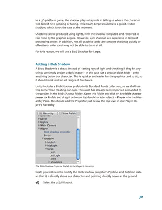 In a 3D platform game, the shadow plays a key role in telling us where the character 
will land if he is jumping or falling. This means Lerpz should have a good, visible 
shadow, which is not the case at the moment.

Shadows can be produced using lights, with the shadow computed and rendered in 
real time by the graphics engine. However, such shadows are expensive in terms of 
processing power. In addition, not all graphics cards can compute shadows quickly or 
effectively; older cards may not be able to do so at all.

For this reason, we will use a Blob Shadow for Lerpz.



Adding a Blob Shadow
A Blob Shadow is a cheat. Instead of casting rays of light and checking if they hit any­
thing, we simply project a dark image ­­ in this case just a circular black blob ­­ onto 
anything below our character. This is quicker and easier for the graphics card to do, so 
it should work well on all ranges of hardware.

Unity includes a Blob­Shadow prefab in its Standard Assets collection, so we shall use 
this rather than creating our own. This asset has already been imported and added to 
the project in the Blob­Shadow folder. Open this folder and click on the blob shadow 
projector Prefab and drag it onto our top­level character object ­­ Player ­­ in the Hier­
archy Pane. This should add the Projector just below the top level in our Player ob­
ject's hierarchy:




The Blob Shadow Projector Prefab in the Player’s hierarchy.

Next, you will need to modify the blob shadow projector’s Position and Rotation data 
so that it is directly above our character and pointing directly down at the ground. 

       Select the 4­Split layout. 




                                                                                       30
 