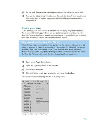 Set the blob shadow projector’s Rotation values to 90, 180 and 0 respectively. 

      Now use the side and top views to move the projector directly over Lerpz’ head. 
      You might want to move it up or down a little until you’re happy with the 
      shadow’s size. 



Creating a new Layer
At this point you will have noticed that the blob is also being projected onto Lerpz. 
We don’t want this to happen. There are two options to get around this: move the 
Near Clip Plane setting further away from the projector, or simply tell it not to project 
onto objects in specific Layers. We shall use the latter option.


Why not adjust the Near Clip Plane?
This technique might seem easiest at first glance, but the plane would need to be ad­
justed by scripting to take into account Lerpz’s animations. His feet move further out 
when he jumps, then briefly move a little closer when he lands again. Since the 
shadow must always be projected onto the ground on which Lerpz stands, this means 
the Near Clip Plane cannot remain the same throughout these sequences.




      Open up the Player GameObject.

      Open the Layer drop­down in the Inspector. 

      Choose Add new layer… 

      Click on the first empty User Layer entry and name it noShadow. 

You should now see something like this in your Inspector:




Adding a new Layer using the Tag Manager.



                                                                                        31
 