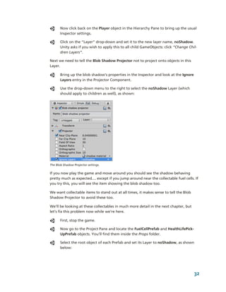Now click back on the Player object in the Hierarchy Pane to bring up the usual 
       Inspector settings. 

       Click on the “Layer” drop­down and set it to the new layer name, noShadow. 
       Unity asks if you wish to apply this to all child GameObjects: click “Change Chil­
       dren Layers”.

Next we need to tell the Blob Shadow Projector not to project onto objects in this 
Layer. 

       Bring up the blob shadow’s properties in the Inspector and look at the Ignore 
       Layers entry in the Projector Component. 

       Use the drop­down menu to the right to select the noShadow Layer (which 
       should apply to children as well), as shown:




The Blob Shadow Projector settings.

If you now play the game and move around you should see the shadow behaving 
pretty much as expected.... except if you jump around near the collectable fuel cells. If 
you try this, you will see the item showing the blob shadow too. 

We want collectable items to stand out at all times, it makes sense to tell the Blob 
Shadow Projector to avoid these too. 

We’ll be looking at these collectables in much more detail in the next chapter, but 
let’s fix this problem now while we’re here. 

       First, stop the game.

       Now go to the Project Pane and locate the FuelCellPrefab and HealthLifePick­
       UpPrefab objects. You’ll find them inside the Props folder. 

       Select the root object of each Prefab and set its Layer to noShadow, as shown 
       below: 




                                                                                        32
 