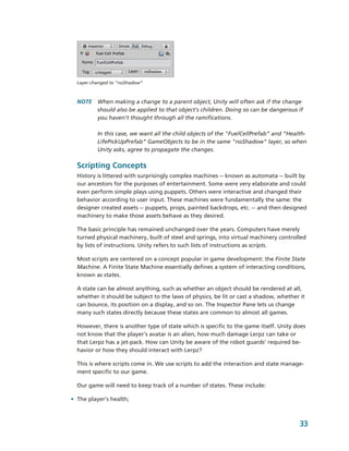 Layer changed to “noShadow”



  NOTE  When making a change to a parent object, Unity will often ask if the change 
        should also be applied to that object's children. Doing so can be dangerous if 
        you haven't thought through all the ramifications. 

          In this case, we want all the child objects of the "FuelCellPrefab” and “Health­
          LifePickUpPrefab” GameObjects to be in the same "noShadow" layer, so when 
          Unity asks, agree to propagate the changes.

  Scripting Concepts
  History is littered with surprisingly complex machines ­­ known as automata ­­ built by 
  our ancestors for the purposes of entertainment. Some were very elaborate and could 
  even perform simple plays using puppets. Others were interactive and changed their 
  behavior according to user input. These machines were fundamentally the same: the 
  designer created assets ­­ puppets, props, painted backdrops, etc. ­­ and then designed 
  machinery to make those assets behave as they desired. 

  The basic principle has remained unchanged over the years. Computers have merely 
  turned physical machinery, built of steel and springs, into virtual machinery controlled 
  by lists of instructions. Unity refers to such lists of instructions as scripts.

  Most scripts are centered on a concept popular in game development: the Finite State 
  Machine. A Finite State Machine essentially defines a system of interacting conditions, 
  known as states. 

  A state can be almost anything, such as whether an object should be rendered at all, 
  whether it should be subject to the laws of physics, be lit or cast a shadow, whether it 
  can bounce, its position on a display, and so on. The Inspector Pane lets us change 
  many such states directly because these states are common to almost all games.

  However, there is another type of state which is specific to the game itself. Unity does 
  not know that the player's avatar is an alien, how much damage Lerpz can take or 
  that Lerpz has a jet­pack. How can Unity be aware of the robot guards' required be­
  havior or how they should interact with Lerpz? 

  This is where scripts come in. We use scripts to add the interaction and state manage­
  ment specific to our game.

  Our game will need to keep track of a number of states. These include:

• The player’s health;



                                                                                        33
 