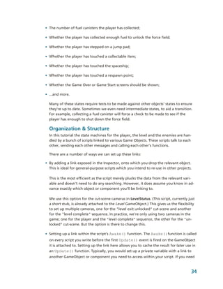 • The number of fuel canisters the player has collected;

• Whether the player has collected enough fuel to unlock the force field;

• Whether the player has stepped on a jump pad;

• Whether the player has touched a collectable item;

• Whether the player has touched the spaceship;

• Whether the player has touched a respawn point;

• Whether the Game Over or Game Start screens should be shown;

• ...and more.

  Many of these states require tests to be made against other objects’ states to ensure 
  they’re up to date. Sometimes we even need intermediate states, to aid a transition. 
  For example, collecting a fuel canister will force a check to be made to see if the 
  player has enough to shut down the force field.

  Organization & Structure
  In this tutorial the state machines for the player, the level and the enemies are han­
  dled by a bunch of scripts linked to various Game Objects. These scripts talk to each 
  other, sending each other messages and calling each other's functions. 

  There are a number of ways we can set up these links:

• By adding a link exposed in the Inspector, onto which you drop the relevant object. 
  This is ideal for general­purpose scripts which you intend to re­use in other projects. 

  This is the most efficient as the script merely plucks the data from the relevant vari­
  able and doesn't need to do any searching. However, it does assume you know in ad­
  vance exactly which object or component you'll be linking to.

  We use this option for the cut­scene cameras in LevelStatus. (This script, currently just 
  a short stub, is already attached to the Level GameObject.) This gives us the flexibility 
  to set up multiple cameras, one for the "level exit unlocked" cut­scene and another 
  for the "level complete" sequence. In practice, we're only using two cameras in the 
  game; one for the player and the "level complete" sequence, the other for the "un­
  locked" cut­scene. But the option is there to change this.

• Setting up a link within the script's Awake() function. The Awake()function is called 
  on every script you write before the first Update() event is fired on the GameObject 
  it is attached to. Setting up the link here allows you to cache the result for later use in 
  an Update() function. Typically, you would set up a private variable with a link to 
  another GameObject or component you need to access within your script. If you need 


                                                                                          34
 