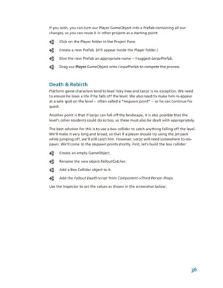 If you wish, you can turn our Player GameObject into a Prefab containing all our 
changes, so you can reuse it in other projects as a starting point:

      Click on the Player folder in the Project Pane.

      Create a new Prefab. (It’ll appear inside the Player folder.) 

      Give the new Prefab an appropriate name ­­ I suggest LerpzPrefab.

      Drag our Player GameObject onto LerpzPrefab to compete the process.




Death & Rebirth
Platform game characters tend to lead risky lives and Lerpz is no exception. We need 
to ensure he loses a life if he falls off the level. We also need to make him re­appear 
at a safe spot on the level ­­ often called a “respawn point” ­­ so he can continue his 
quest.

Another point is that if Lerpz can fall off the landscape, it is also possible that the 
level's other residents could do so too, so these must also be dealt with appropriately.

The best solution for this is to use a box collider to catch anything falling off the level. 
We'll make it very long and broad, so that if a player should try using the jet­pack 
while jumping off, we'll still catch him. However, Lerpz will need somewhere to res­
pawn. We’ll come to the respawn points shortly. First, let’s build the box collider: 

      Create an empty GameObject.

      Rename the new object FalloutCatcher.

      Add a Box Collider object to it. 

      Add the Fallout Death script from Component­>Third Person Props.

Use the Inspector to set the values as shown in the screenshot below:




                                                                                         36
 