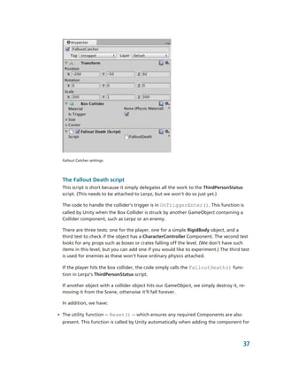 Fallout Catcher settings.




  The Fallout Death script
  This script is short because it simply delegates all the work to the ThirdPersonStatus 
  script. (This needs to be attached to Lerpz, but we won’t do so just yet.) 

  The code to handle the collider’s trigger is in OnTriggerEnter(). This function is 
  called by Unity when the Box Collider is struck by another GameObject containing a 
  Collider component, such as Lerpz or an enemy. 

  There are three tests: one for the player, one for a simple RigidBody object, and a 
  third test to check if the object has a CharacterController Component. The second test 
  looks for any props such as boxes or crates falling off the level. (We don’t have such 
  items in this level, but you can add one if you would like to experiment.) The third test 
  is used for enemies as these won’t have ordinary physics attached.

  If the player hits the box collider, the code simply calls the FalloutDeath() func­
  tion in Lerpz’s ThirdPersonStatus script.

  If another object with a collider object hits our GameObject, we simply destroy it, re­
  moving it from the Scene, otherwise it’ll fall forever.

  In addition, we have:

• The utility function ­­ Reset() ­­ which ensures any required Components are also 
  present. This function is called by Unity automatically when adding the component for 



                                                                                        37
 