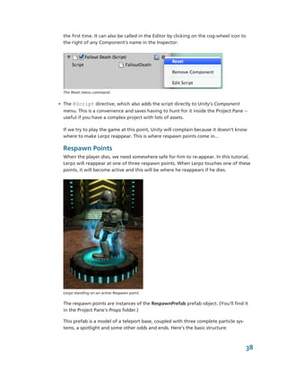 the first time. It can also be called in the Editor by clicking on the cog­wheel icon to 
  the right of any Component’s name in the Inspector:




  The Reset menu command.


• The @Script directive, which also adds the script directly to Unity’s Component 
  menu. This is a convenience and saves having to hunt for it inside the Project Pane ­­ 
  useful if you have a complex project with lots of assets.

  If we try to play the game at this point, Unity will complain because it doesn’t know 
  where to make Lerpz reappear. This is where respawn points come in...

  Respawn Points
  When the player dies, we need somewhere safe for him to re­appear. In this tutorial, 
  Lerpz will reappear at one of three respawn points. When Lerpz touches one of these 
  points, it will become active and this will be where he reappears if he dies.




  Lerpz standing on an active Respawn point.

  The respawn points are instances of the RespawnPrefab prefab object. (You'll find it 
  in the Project Pane's Props folder.)

  This prefab is a model of a teleport base, coupled with three complete particle sys­
  tems, a spotlight and some other odds and ends. Here's the basic structure:



                                                                                          38
 