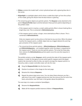• RSBase contains the model itself: a short cylindrical base with a glowing blue disc in 
  the center.

• RSSpotlight is a spotlight object which shines a subtle blue light up from the surface 
  of the model, giving the illusion that the blue texture is glowing. 

• The remaining game objects are particle systems. The Respawn script attached to the 
  parent RespawnPrefab object switches between these particle systems depending on 
  the prefab's state:  

  ‣ If the respawn point is inactive, a small, subtle particle effect is shown looking like a 
    bright blue mist. This is contained in RsParticlesInactive. 

  ‣ If the respawn point is active, a larger, more ostentatious effect is shown. This is 
    contained in RsParticlesActive. 

    Only one respawn point can be active on the level at any one time. When the player 
    touches the respawn point, a collider object (set as a trigger) detects this and trig­
    gers activation of the respawn point.

  ‣ The remaining three particle systems ­­ RSParticlesRepawn1, RSParticlesRepawn2 
    and RSParticlesRepawn3 ­­ are enabled together when the player is respawned at 
    the respawn point. These are one­shot particle systems. The script lets these play, 
    then restores the RsParticlesActive particle system once this one­shot sequence is 
    completed.

  The prefab contains a script, Respawn, which controls the state of the respawn point. 
  However, in order for the game to know which specific respawn point the player 
  needs to be returned to when he dies, we need to arrange the respawn points in a 
  hierarchy under a master controller script. Let’s do this now:

        Drag the RespawnPrefab into the Scene View.

        Position it as shown in the image on the next page.

        Rename this instance Respawn1.

        Repeat the above steps twice more. You can place these wherever you like ­­ 
        add more if you wish! I suggest putting one near the arena at the far end of the 
        level, and another near the trees in the garden above the platforms.

  The next step is to create a container GameObject. 

        Rename this RespawnPoints

        Make all the respawn prefab instances children of RespawnPoints.




                                                                                            39
 