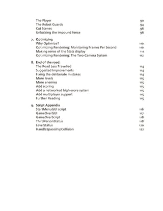 The Player                                            90
   The Robot Guards                                      94
   Cut Scenes                                            96
   Unlocking the impound fence                           96

7. Optimizing
   Why Optimize?                                         110
   Optimizing Rendering: Monitoring Frames Per Second    110
   Making sense of the Stats display                      111
   Optimizing Rendering: The Two­Camera System           112

8. End of the road.
   The Road Less Travelled                               114
   Suggested Improvements                                114
   Fixing the deliberate mistakes                        114
   More levels                                           115
   More enemies                                          115
   Add scoring                                           115
   Add a networked high­score system                     115
   Add multiplayer support                               115
   Further Reading                                       115

9. Script Appendix
   StartMenuGUI script                                   116
   GameOverGUI                                           117
   GameOverScript                                        118
   ThirdPersonStatus                                     118
   LevelStatus                                           120
   HandleSpaceshipCollision                              122
 