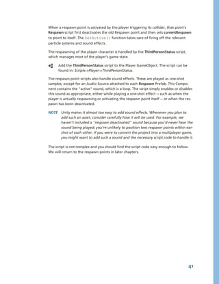 When a respawn point is activated by the player triggering its collider, that point's 
Respawn script first deactivates the old Respawn point and then sets currentRespawn 
to point to itself. The SetActive() function takes care of firing off the relevant 
particle systems and sound effects.

The respawning of the player character is handled by the ThirdPersonStatus script, 
which manages most of the player’s game state.

      Add the ThirdPersonStatus script to the Player GameObject. The script can be 
      found in: Scripts­>Player­>ThirdPersonStatus.

The respawn point scripts also handle sound effects. These are played as one­shot 
samples, except for an Audio Source attached to each Respawn Prefab. This Compo­
nent contains the "active" sound, which is a loop. The script simply enables or disables 
this sound as appropriate, either while playing a one­shot effect ­­ such as when the 
player is actually respawning or activating the respawn point itself ­­ or when the res­
pawn has been deactivated.

NOTE  Unity makes it almost too easy to add sound effects. Whenever you plan to 
      add such an asset, consider carefully how it will be used. For example, we 
      haven't included a "respawn deactivated" sound because you'd never hear the 
      sound being played; you’re unlikely to position two respawn points within ear­
      shot of each other. If you were to convert the project into a multiplayer game, 
      you might want to add such a sound and the necessary script code to handle it.

The script is not complex and you should find the script code easy enough to follow. 
We will return to the respawn points in later chapters.




                                                                                      41
 