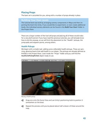 Placing Props
The basic set is provided for you, along with a number of props already in place.


Building Your Own Levels
The tutorial level was built by arranging scenery components in Maya and then im­
porting the level into Unity. If you would like to experiment, or even create additional 
levels, the individual scenery elements can be found in the Build Your Own! folder in 
the Project Pane.



There are a large number of the fuel cell props and placing all of these would make 
for a very dull tutorial. If you have read the previous tutorials, you will already know 
how to do this anyway, so we will limit the placement to the "Health" pickups, the 
jump­pads and respawn points, among others. 

Health Pickups
We begin with a simple task: adding some collectable health pickups. These are spin­
ning, glowing hearts that add health to our player. The pickups are already defined as 
Prefabs in the Project Pane. Look inside the "Props" folder and you will find the 
HealthLifePickUpPrefab object ready to use.




Placing a health pickup.

       Drag one onto the Scene View and use Unity's positioning tools to position it 
       somewhere on the level. 

       Repeat this process until you've placed about half a dozen of these around the 
       map.




                                                                                       43
 
