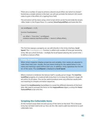 There are a number of ways to achieve a decent visual effect, but which to choose? 
Sometimes a simple solution is the best: we will just animate the texture’s UV coordi­
nates to give it the effect of a rippling force field.

The animation will be done using a short script which can be found inside the Scripts­
>Misc folder in the Project Pane. It is named, FenceTextureOffset and looks like this:


var scrollSpeed = 0.25;


function FixedUpdate()
{
   var offset = Time.time * scrollSpeed;
   renderer.material.mainTextureOffset = Vector2 (offset,offset);
}




The first line exposes a property we can edit directly in the Unity interface, Scroll 
Speed. The FixedUpdate() function is called a set number of times per second by 
Unity. We use a short formula ­­ multiply the Scroll Speed value by the current time ­­ 
to define a texture offset. 


Pretty Properties
When Unity’s Inspector displays properties and variables, their names are adjusted to 
make them look nicer. Usually, this just means looking for the capital letters in the 
name and inserting a space before each one. In addition, Unity capitalizes the first let­
ter of the name. Thus scrollSpeed is displayed as Scroll Speed.  



When a texture is rendered, the texture itself is usually just an image. The mainTex­
tureOffset property of a material tells Unity that it is to draw the texture’s image off­
set within its UV space. This can be used to produce some very effective results with­
out resorting to complex animation sequences.

Expand the levelGeometry GameObject to reveal the different elements of the level 
data. We need to animate the fence on the impoundFence object, so drop the fence­
TextureOffset script onto this.




Scripting the Collectable Items
At the moment Lerpz does not pick up any of the items on the level. This is because 
Unity has not been told to let our hero do this. We need to add two elements to each 
collectable item:



                                                                                       45
 