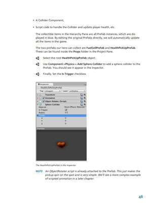 • A Collider Component,

• Script code to handle the Collider and update player health, etc.

  The collectible items in the Hierarchy Pane are all Prefab instances, which are dis­
  played in blue. By editing the original Prefabs directly, we will automatically update 
  all the items in the game. 

  The two prefabs our hero can collect are FuelCellPrefab and HealthPickUpPrefab. 
  These can be found inside the Props folder in the Project Pane.

         Select the root HealthPickUpPrefab object. 

         Use Component­>Physics­> Add Sphere Collider to add a sphere collider to the 
         Prefab. You should see it appear in the Inspector. 

         Finally, Set the Is Trigger checkbox.




  The HealthPickUpPrefab in the Inspector.

  NOTE  An ObjectRotater script is already attached to the Prefab. This just makes the 
        pickup spin on the spot and is very simple. We’ll see a more complex example 
        of scripted animation in a later chapter.




                                                                                       46
 