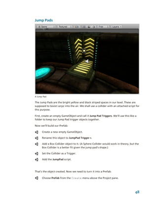 Jump Pads




A Jump Pad.

The Jump Pads are the bright yellow and black striped spaces in our level. These are 
supposed to boost Lerpz into the air. We shall use a collider with an attached script for 
this purpose.

First, create an empty GameObject and call it Jump Pad Triggers. We’ll use this like a 
folder to keep our Jump Pad trigger objects together. 

Now we’ll build our Prefab:

      Create a new empty GameObject. 

      Rename this object to JumpPad Trigger 1.

      Add a Box Collider object to it. (A Sphere Collider would work in theory, but the 
      Box Collider is a better fit given the jump pad’s shape.)

      Set the Collider as a Trigger.

      Add the JumpPad script.



That’s the object created. Now we need to turn it into a Prefab:

      Choose Prefab from the Create menu above the Project pane.




                                                                                     48
 