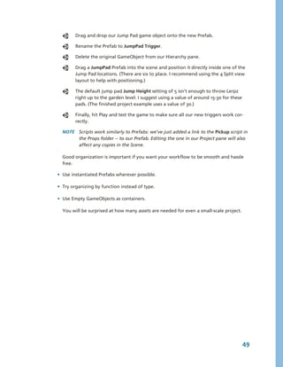 Drag and drop our Jump Pad game object onto the new Prefab.

        Rename the Prefab to JumpPad Trigger.

        Delete the original GameObject from our Hierarchy pane.

        Drag a JumpPad Prefab into the scene and position it directly inside one of the 
        Jump Pad locations. (There are six to place. I recommend using the 4 Split view 
        layout to help with positioning.) 

        The default jump pad Jump Height setting of 5 isn’t enough to throw Lerpz 
        right up to the garden level. I suggest using a value of around 15­30 for these 
        pads. (The finished project example uses a value of 30.)

        Finally, hit Play and test the game to make sure all our new triggers work cor­
        rectly.

  NOTE  Scripts work similarly to Prefabs: we’ve just added a link to the Pickup script in 
        the Props folder ­­ to our Prefab. Editing the one in our Project pane will also 
        affect any copies in the Scene.

  Good organization is important if you want your workflow to be smooth and hassle 
  free. 

• Use instantiated Prefabs wherever possible. 

• Try organizing by function instead of type.

• Use Empty GameObjects as containers.

  You will be surprised at how many assets are needed for even a small­scale project. 




                                                                                       49
 