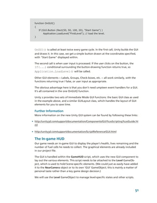 function OnGUI()
  {
      If (GUI.Button (Rect(50, 50, 100, 20), "Start Game") )
          Application.LoadLevel("FirstLevel"); // load the level.
  }




  OnGUI() is called at least twice every game cycle. In the first call, Unity builds the GUI 
  and draws it. In this case, we get a simple button drawn at the coordinates specified, 
  with "Start Game" displayed within.

  The second call is when user input is processed. If the user clicks on the button, the 
  If(...) conditional surrounding the button­drawing function returns true, so 
  Application.LoadLevel() will be called.

  Other GUI elements ­­ Labels, Groups, Check­boxes, etc. ­­ all work similarly, with the 
  functions returning true / false, or user input as appropriate.

  The obvious advantage here is that you don't need umpteen event handlers for a GUI. 
  It's all contained in the one OnGUI() function.

  Unity 2 provides two sets of Immediate Mode GUI functions: the basic GUI class as used 
  in the example above, and a similar GUILayout class, which handles the layout of GUI 
  elements for you to save time.

  Further Information
  More information on the new Unity GUI system can be found by following these links:

• http://unity3d.com/support/documentation/Components/GUI%20Scripting%20Guide.ht
  ml

• http://unity3d.com/support/documentation/ScriptReference/GUI.html

  The In­game HUD
  Our game needs an in­game GUI to display the player’s health, lives remaining and the 
  number of fuel cells he needs to collect. The graphical elements are already included 
  in our project file. 

  The GUI is handled within the GameHUD script, which uses the new GUI component to 
  lay out the various elements. This script needs to be attached to the Level GameOb­
  ject, which is used to hold Scene­specific elements. (We could just as easily have added 
  it to the NearCamera object or to its own 'GUI' GameObject; this is mainly a matter of 
  personal taste rather than a key game design decision.)

  We will use the Level GameObject to manage level­specific states and other scripts.




                                                                                            51
 