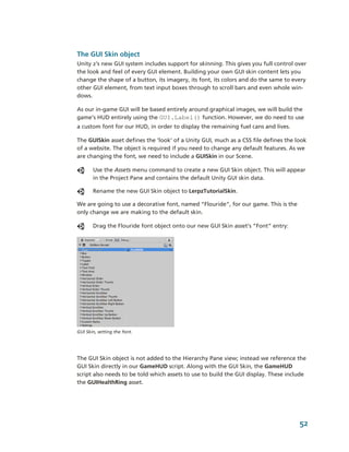 The GUI Skin object
Unity 2’s new GUI system includes support for skinning. This gives you full control over 
the look and feel of every GUI element. Building your own GUI skin content lets you 
change the shape of a button, its imagery, its font, its colors and do the same to every 
other GUI element, from text input boxes through to scroll bars and even whole win­
dows. 

As our in­game GUI will be based entirely around graphical images, we will build the 
game’s HUD entirely using the GUI.Label() function. However, we do need to use 
a custom font for our HUD, in order to display the remaining fuel cans and lives.

The GUISkin asset defines the ‘look’ of a Unity GUI, much as a CSS file defines the look 
of a website. The object is required if you need to change any default features. As we 
are changing the font, we need to include a GUISkin in our Scene. 

       Use the Assets menu command to create a new GUI Skin object. This will appear 
       in the Project Pane and contains the default Unity GUI skin data.

       Rename the new GUI Skin object to LerpzTutorialSkin.

We are going to use a decorative font, named “Flouride”, for our game. This is the 
only change we are making to the default skin. 

       Drag the Flouride font object onto our new GUI Skin asset’s “Font” entry:




GUI Skin, setting the font.




The GUI Skin object is not added to the Hierarchy Pane view; instead we reference the 
GUI Skin directly in our GameHUD script. Along with the GUI Skin, the GameHUD 
script also needs to be told which assets to use to build the GUI display. These include 
the GUIHealthRing asset.




                                                                                      52
 