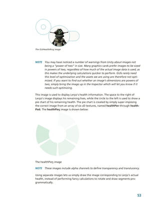 The GUIHealthRing image




NOTE  You may have noticed a number of warnings from Unity about images not 
      being a “power of two” in size. Many graphics cards prefer images to be sized 
      in powers of two, regardless of how much of the actual image data is used, as 
      this makes the underlying calculations quicker to perform. GUIs rarely need 
      this level of optimization and the assets we are using are therefore not opti­
      mized. If you want to find out whether an image’s dimensions are powers of 
      two, simply bring the image up in the Inspector which will let you know if it 
      needs such optimizing.

This image is used to display Lerpz's health information. The space to the right of 
Lerpz's image displays his remaining lives, while the circle to the left is used to show a 
pie chart of his remaining health. The pie chart is created by simply super­imposing 
the correct image from an array of six 2D textures, named healthPie1 through health­
Pie6. The healthPie5 image is shown below:




The healthPie5 image

NOTE  These images include alpha channels to define transparency and translucency. 

Using separate images lets us simply draw the image corresponding to Lerpz's actual 
health, instead of performing fancy calculations to rotate and draw segments pro­
grammatically.



                                                                                        53
 