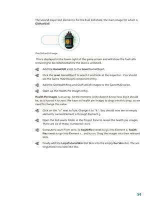 The second major GUI element is for the Fuel Cell state, the main image for which is 
GUIFuelCell:




The GUIFuelCell image

 This is displayed in the lower­right of the game screen and will show the fuel cells 
remaining to be collected before the level is unlocked.

      Add the GameHUD script to the Level GameObject.

      Click the Level GameObject to select it and look at the Inspector.  You should 
      see the Game HUD (Script) component entry. 

      Add the GUIHealthRing and GUIFuelCell images to the GameHUD script.

      Open up the Health Pie Images entry. 

Health Pie Images is an array. At the moment, Unity doesn't know how big it should 
be, so it has set it to zero. We have six health pie images to drop into this array, so we 
need to change this value.

      Click on the "0" next to Size. Change it to "6". You should now see six empty 
      elements, named Element 0 through Element 5. 

      Open the GUI assets folder in the Project Pane to reveal the health pie images. 
      There are six of these, numbered 1 to 6.

      Computers count from zero, so healthPie1 needs to go into Element 0. health­
      Pie2 needs to go into Element 1... and so on. Drag the images into their relevant 
      slots.

      Finally add the LerpzTutorialSkin GUI Skin into the empty Gui Skin slot. The set­
      tings show now look like this:




                                                                                         54
 