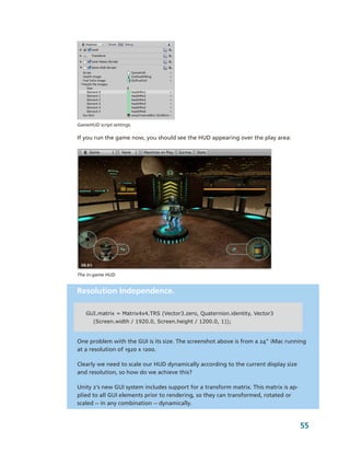 GameHUD script settings.

If you run the game now, you should see the HUD appearing over the play area:




The in­game HUD


Resolution Independence.

   GUI.matrix = Matrix4x4.TRS (Vector3.zero, Quaternion.identity, Vector3
       (Screen.width / 1920.0, Screen.height / 1200.0, 1));


One problem with the GUI is its size. The screenshot above is from a 24" iMac running 
at a resolution of 1920 x 1200. 

Clearly we need to scale our HUD dynamically according to the current display size 
and resolution, so how do we achieve this? 

Unity 2's new GUI system includes support for a transform matrix. This matrix is ap­
plied to all GUI elements prior to rendering, so they can transformed, rotated or 
scaled ­­ in any combination ­­ dynamically. 


                                                                                       55
 
