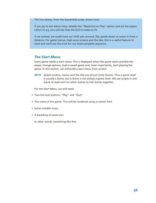 The line below, from the GameHUD script, shows how:

  If you go to the Game View, disable the "Mazimize on Play" option and set the aspect 
  ration to 4:3, you will see that the GUI re­scales to fit.

  If we wished, we could have our HUD spin around, flip upside down or zoom in from a 
  distance. For game menus, high score screens and the like, this is a useful feature to 
  have and we'll use this trick for our level­complete sequence.




  The Start Menu
  Every game needs a start menu. This is displayed when the game starts and lets the 
  player change options, load a saved game and, most importantly, start playing the 
  game. In this section, we will build a start menu from scratch.

  NOTE  Splash screens, menus and the like are all just Unity Scenes. Thus a game level 
        is usually a Scene, but a Scene is not always a game level. We use scripts in one 
        Scene to load and run other Scenes to link Scenes together.

  For the Start Menu, we will need:

• Two GUI text buttons: "Play" and "Quit". 

• The name of the game. This will be rendered using a custom font.

• Some suitable music.

• A backdrop of some sort.

  In other words, something like this:




                                                                                      56
 