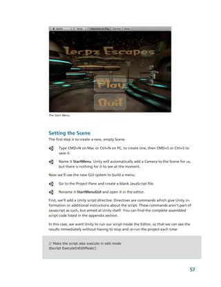 The Start Menu.




Setting the Scene
The first step is to create a new, empty Scene. 

      Type CMD+N on Mac or Ctrl+N on PC, to create one, then CMD+S or Ctrl+S to 
      save it.

      Name it StartMenu. Unity will automatically add a Camera to the Scene for us, 
      but there is nothing for it to see at the moment. 

Now we'll use the new GUI system to build a menu: 

      Go to the Project Pane and create a blank JavaScript file. 

      Rename it StartMenuGUI and open it in the editor.

First, we’ll add a Unity script directive. Directives are commands which give Unity in­
formation or additional instructions about the script. These commands aren’t part of 
Javascript as such, but aimed at Unity itself. You can find the complete assembled 
script code listed in the appendix section.

In this case, we want Unity to run our script inside the Editor, so that we can see the 
results immediately without having to stop and re­run the project each time:


// Make the script also execute in edit mode
@script ExecuteInEditMode()




                                                                                       57
 