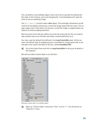 First, we define a new GUIStyle object, which we’ll use to override the default GUI 
Skin style. In this instance, we’re just changing the “normal.background” style ele­
ment to use our backdrop image.

The GUI.Label() function takes a Rect object. This rectangle’s dimensions are de­
rived from the display’s dimensions, so that the image always fills the screen. The im­
age’s aspect ratio is also taken into account, so that the image is cropped and/or res­
caled to fit without adding distortion.

Next we come to the title text. Before we write the script code for this, we need to 
take another look at our GUI Skin and make a small modification to it:

Our menu uses the default font defined in the LerpzTutorialSkin asset. At the mo­
ment, the default style for displaying text is unsuitable for a large game title, so we 
will add a new custom GUI Style to the skin, named mainMenuTitle:

       Go to the Project Pane and click on LerpzTutorialSkin to bring up its details in 
       the Inspector.

We will now add a Custom Style to our GUI Skin:




Defining a custom style in our GUISkin object.

       Open up “Custom Styles” and ensure “Size” is set to “1”. You should see an 
       “Element 0” entry. 




                                                                                        59
 