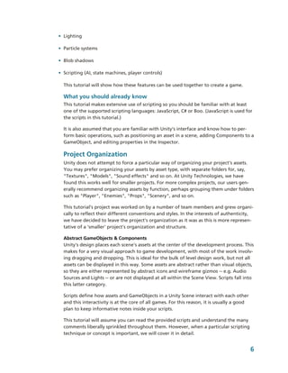 • Lighting

• Particle systems

• Blob shadows

• Scripting (AI, state machines, player controls)

  This tutorial will show how these features can be used together to create a game.

  What you should already know
  This tutorial makes extensive use of scripting so you should be familiar with at least 
  one of the supported scripting languages: JavaScript, C# or Boo. (JavaScript is used for 
  the scripts in this tutorial.)

  It is also assumed that you are familiar with Unity’s interface and know how to per­
  form basic operations, such as positioning an asset in a scene, adding Components to a 
  GameObject, and editing properties in the Inspector.

  Project Organization
  Unity does not attempt to force a particular way of organizing your project's assets. 
  You may prefer organizing your assets by asset type, with separate folders for, say, 
  "Textures", "Models", "Sound effects" and so on. At Unity Technologies, we have 
  found this works well for smaller projects. For more complex projects, our users gen­
  erally recommend organizing assets by function, perhaps grouping them under folders  
  such as "Player", "Enemies", "Props", "Scenery", and so on.

  This tutorial’s project was worked on by a number of team members and grew organi­
  cally to reflect their different conventions and styles. In the interests of authenticity, 
  we have decided to leave the project's organization as it was as this is more represen­
  tative of a 'smaller' project's organization and structure.

  Abstract GameObjects & Components
  Unity's design places each scene's assets at the center of the development process. This  
  makes for a very visual approach to game development, with most of the work involv­
  ing dragging and dropping. This is ideal for the bulk of level design work, but not all 
  assets can be displayed in this way. Some assets are abstract rather than visual objects, 
  so they are either represented by abstract icons and wireframe gizmos ­­ e.g. Audio 
  Sources and Lights ­­ or are not displayed at all within the Scene View. Scripts fall into 
  this latter category.

  Scripts define how assets and GameObjects in a Unity Scene interact with each other 
  and this interactivity is at the core of all games. For this reason, it is usually a good 
  plan to keep informative notes inside your scripts.

  This tutorial will assume you can read the provided scripts and understand the many 
  comments liberally sprinkled throughout them. However, when a particular scripting 
  technique or concept is important, we will cover it in detail.


                                                                                               6
 