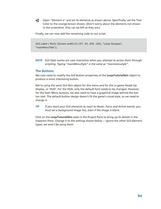Open “Element 0” and set its elements as shown above. Specifically: set the Text 
       Color to the orange­brown shown. (Don’t worry about the elements not shown 
       in the screenshot: they can be left as they are.)

Finally, we can now add the remaining code to our script:


GUI.Label ( Rect( (Screen.width/2)-197, 50, 400, 100), "Lerpz Escapes",
"mainMenuTitle");




NOTE  GUI Style names are case­insensitive when you attempt to access them through 
      scripting. Typing “mainMenuStyle” is the same as “mainmenustyle”.

The Buttons.
We now need to modify the GUI Button properties of the LerpzTutorialSkin object to 
produce a more interesting button.

We're using the same GUI Skin object for this menu and for the in­game Heads­Up 
Display, or 'HUD'. For the HUD, only the default font needs to be changed. However, 
for the Start Menu buttons, we also need to have a graphical image behind the but­
ton text. The default button design doesn't fit the game's visual style, so we need to 
change it.

TIP     If you want your GUI elements to react to Hover, Focus and Active events, you 
        must set a background image too, even if the image is blank.

Click on the LerpzTutorialSkin asset in the Project Pane to bring up its details in the 
Inspector Pane. Change it to the settings shown below ­­ ignore the other GUI element 
types; we won't be using them:




                                                                                    60
 