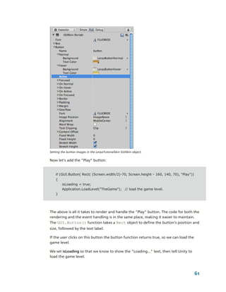 Setting the button images in the LerpzTutorialSkin GUISkin object.

Now let's add the “Play” button:


    if (GUI.Button( Rect( (Screen.width/2)-70, Screen.height - 160, 140, 70), "Play"))
    {
        isLoading = true;
        Application.LoadLevel("TheGame"); // load the game level.
    }




The above is all it takes to render and handle the "Play" button. The code for both the 
rendering and the event handling is in the same place, making it easier to maintain. 
The GUI.Button() function takes a Rect object to define the button's position and 
size, followed by the text label.

If the user clicks on this button the button function returns true, so we can load the 
game level.

We set isLoading so that we know to show the "Loading..." text, then tell Unity to 
load the game level.



                                                                                         61
 