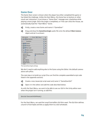 Game Over
The Game Over screen is shown when the player has either completed the game or 
has failed the challenge. Unlike the Start Menu, this Scene has no buttons or other 
visual user interaction: it just shows a “Game Over” message over a backdrop while 
playing a short jingle. Once the jingle is completed, or if the user clicks the mouse, we 
automatically load the “Start Menu” Scene.

       Firstly, create a new Scene and name it “GameOver”

       Drag and drop the GameOverJingle audio file onto the default Main Camera 
       object and set it as shown:




The GameOverJingle settings.  

We don’t need to add anything else to the Scene using the Editor: the default camera 
alone will suffice. 

The next step is to build our script (You can find the complete assembled script code 
listed in the appendix section):

       Create a new Javascript script asset and name it “GameOverGUI”

       Open it in the editor and add the code described below:

As with the Start Menu, we want to be able to see our GUI in the Unity editor even 
when the project isn’t running, so add this: 


@script ExecuteInEditMode()



For the Start Menu, we used the LerpzTutorialSkin GUI Skin asset. The GUI Skin defines  
a bunch of GUI Styles and lets us apply them to a GUI wholesale. 




                                                                                      64
 