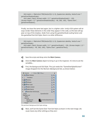 GUI.matrix = Matrix4x4.TRS(Vector3(0, 0, 0), Quaternion.identity, Vector3.one *
gameOverShadowScale);
   GUI.Label ( Rect( (Screen.width / (2 * gameOverShadowScale)) - 150,
(Screen.height / (2 * gameOverShadowScale)) - 40, 300, 100), "Game Over",
gameOverShadow);



Finally, we draw the same text again, but in a lighter color. Unity’s GUI system will al­
ways render these elements in the order they appear in the code, so this text will ap­
pear on top of the shadow. Aside from using the gameOverScale scaling factor and 
the gameOverText GUI Style, there’s no other difference.


   GUI.matrix = Matrix4x4.TRS(Vector3(0, 0, 0), Quaternion.identity, Vector3.one *
gameOverScale);
   GUI.Label ( Rect( (Screen.width / (2 * gameOverScale)) - 150, (Screen.height / (2 *
gameOverScale)) - 40, 300, 100), "Game Over", gameOverText);
}




       Save the script and drop onto the Main Camera.

       Click the Main Camera object to bring it up in the Inspector. It’s time to set the 
       variables...

       First, the Background GUI Style. This just needs the “GameOverSplashScreen” 
       image dropped into the Normal­>Background slot, as shown below:




The pertinent Background GUI Style settings.

       Next, we’ll set the Game Over Text GUI Style as shown in the next image. (As 
       usual, leave any other settings as they are.)


                                                                                       66
 