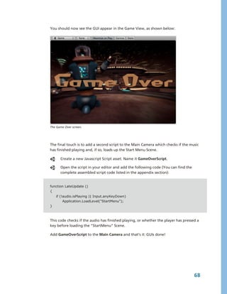 You should now see the GUI appear in the Game View, as shown below:




The Game Over screen.




The final touch is to add a second script to the Main Camera which checks if the music 
has finished playing and, if so, loads up the Start Menu Scene. 

      Create a new Javascript Script asset. Name it GameOverScript.

      Open the script in your editor and add the following code (You can find the 
      complete assembled script code listed in the appendix section):


function LateUpdate ()
{
    if (!audio.isPlaying || Input.anyKeyDown)
         Application.LoadLevel("StartMenu");
}



This code checks if the audio has finished playing, or whether the player has pressed a 
key before loading the “StartMenu” Scene.

Add GameOverScript to the Main Camera and that’s it: GUIs done!




                                                                                     68
 