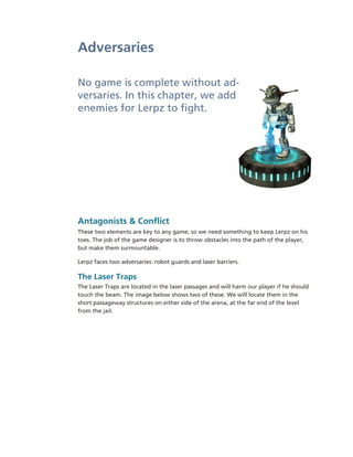 Adversaries

No game is complete without ad­
versaries. In this chapter, we add 
enemies for Lerpz to fight.




Antagonists & Conflict
These two elements are key to any game, so we need something to keep Lerpz on his 
toes. The job of the game designer is to throw obstacles into the path of the player, 
but make them surmountable.

Lerpz faces two adversaries: robot guards and laser barriers.

The Laser Traps
The Laser Traps are located in the laser passages and will harm our player if he should 
touch the beam. The image below shows two of these. We will locate them in the 
short passageway structures on either side of the arena, at the far end of the level 
from the jail.
 