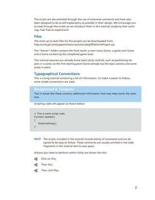 The scripts are documented through the use of extensive comments and have also 
been designed to be as self­explanatory as possible in their design. We encourage you 
to read through the scripts as we introduce them in this tutorial, studying their work­
ings. Feel free to experiment!

Files
The most up­to­date files for this project can be downloaded from: 
http://unity3d.com/support/resources/tutorials/3DPlatformProject.zip

The “Scenes” folder contains the final result: a main menu Scene, a game over Scene 
and a Scene containing the completed game level. 

This tutorial assumes you already know basic Unity controls, such as positioning ob­
jects in a scene, so the first starting point Scene already has the basic scenery and some 
props in place. 

Typographical Conventions
This is a long tutorial containing a lot of information. To make it easier to follow, 
some simple conventions are used:


Background & Tangents
Text in boxes like these contains additional information that may help clarify the main 
text.

Scripting code will appear as shown below:


// This is some script code.
Function Update()
{
    DoSomething();
}




NOTE  The scripts included in the tutorial include plenty of comments and are de­
      signed to be easy to follow. These comments are usually omitted in the code 
      fragments in the tutorial text to save space.

Actions you need to perform within Unity are shown like this:

      Click on this;

      Then this;

      Then click Play.




                                                                                         7
 