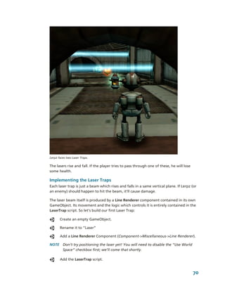  
Lerpz faces two Laser Traps.

The lasers rise and fall. If the player tries to pass through one of these, he will lose 
some health.

Implementing the Laser Traps
Each laser trap is just a beam which rises and falls in a same vertical plane. If Lerpz (or 
an enemy) should happen to hit the beam, it’ll cause damage.

The laser beam itself is produced by a Line Renderer component contained in its own 
GameObject. Its movement and the logic which controls it is entirely contained in the 
LaserTrap script. So let’s build our first Laser Trap:

       Create an empty GameObject.

       Rename it to “Laser”

       Add a Line Renderer Component (Component­>Miscellaneous­>Line Renderer). 

NOTE  Don’t try positioning the laser yet! You will need to disable the “Use World 
      Space” checkbox first; we’ll come that shortly.

       Add the LaserTrap script.


                                                                                            70
 