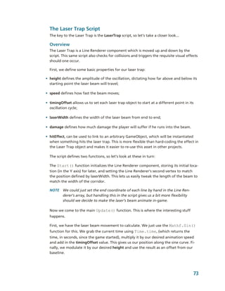 The Laser Trap Script
  The key to the Laser Trap is the LaserTrap script, so let’s take a closer look...

  Overview
  The Laser Trap is a Line Renderer component which is moved up and down by the 
  script. This same script also checks for collisions and triggers the requisite visual effects 
  should one occur. 

  First, we define some basic properties for our laser trap:

• height defines the amplitude of the oscillation, dictating how far above and below its 
  starting point the laser beam will travel;

• speed defines how fast the beam moves;

• timingOffset allows us to set each laser trap object to start at a different point in its 
  oscillation cycle;

• laserWidth defines the width of the laser beam from end to end;

• damage defines how much damage the player will suffer if he runs into the beam.

• hitEffect, can be used to link to an arbitrary GameObject, which will be instantiated 
  when something hits the laser trap. This is more flexible than hard­coding the effect in 
  the Laser Trap object and makes it easier to re­use this asset in other projects.

  The script defines two functions, so let’s look at these in turn:

  The Start() function initializes the Line Renderer component, storing its initial loca­
  tion (in the Y axis) for later, and setting the Line Renderer’s second vertex to match 
  the position defined by laserWidth. This lets us easily tweak the length of the beam to 
  match the width of the corridor. 

  NOTE  We could just set the end coordinate of each line by hand in the Line Ren­
        derer’s array, but handling this in the script gives us a bit more flexibility 
        should we decide to make the laser’s beam animate in­game.

  Now we come to the main Update() function. This is where the interesting stuff 
  happens.

  First, we have the laser beam movement to calculate. We just use the Mathf.Sin() 
  function for this. We grab the current time using Time.time, (which returns the 
  time, in seconds, since the game started), multiply it by our desired animation speed 
  and add in the timingOffset value. This gives us our position along the sine curve. Fi­
  nally, we modulate it by our desired height and use the result as an offset from our 
  baseline.




                                                                                            73
 