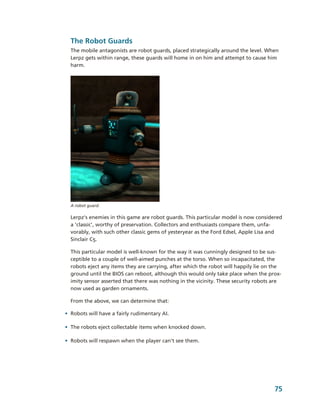 The Robot Guards 
  The mobile antagonists are robot guards, placed strategically around the level. When 
  Lerpz gets within range, these guards will home in on him and attempt to cause him 
  harm.




  A robot guard.

  Lerpz's enemies in this game are robot guards. This particular model is now considered 
  a 'classic', worthy of preservation. Collectors and enthusiasts compare them, unfa­
  vorably, with such other classic gems of yesteryear as the Ford Edsel, Apple Lisa and 
  Sinclair C5. 

  This particular model is well­known for the way it was cunningly designed to be sus­
  ceptible to a couple of well­aimed punches at the torso. When so incapacitated, the 
  robots eject any items they are carrying, after which the robot will happily lie on the 
  ground until the BIOS can reboot, although this would only take place when the prox­
  imity sensor asserted that there was nothing in the vicinity. These security robots are 
  now used as garden ornaments. 

  From the above, we can determine that:

• Robots will have a fairly rudimentary AI.

• The robots eject collectable items when knocked down.

• Robots will respawn when the player can't see them.




                                                                                       75
 