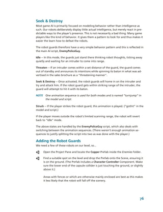 Seek & Destroy
Most game AI is primarily focused on modeling behavior rather than intelligence as 
such. Our robots deliberately display little actual intelligence, but merely react in pre­
dictable ways to the player's presence. This is not necessarily a bad thing: Many game 
players like this kind of behavior. It gives them a pattern to look for and thus makes it 
easier the learn how to defeat the robots.

The robot guards therefore have a very simple behavior pattern and this is reflected in 
the main AI script, EnemyPoliceGuy.

Idle ­­ In this mode, the guards just stand there thinking robot thoughts, ticking away 
quietly and waiting for an intruder to come into range.

Threaten ­­ If an intruder comes within a set distance of the guard, the guard comes 
out of standby and announces its intentions while spinning its baton in what was ad­
vertised in the sales brochure as a “threatening manner".

Seek & Destroy ­­ Once activated, the robot guards will home in on the intruder and 
try and attack him. If the robot guard gets within striking range of the intruder, the 
guard will attempt to hit it with its baton. 

NOTE  One animation sequence is used for both modes and is named “turnjump” in 
      the model and script.

Struck ­­ If the player strikes the robot guard, this animation is played. (“gothit” in the 
model and script.) 

If the player moves outside the robot's limited scanning range, the robot will revert 
back to "Idle" mode.

The above states are handled by the EnemyPoliceGuy script, which also deals with 
switching between the animation sequences. (There weren’t enough animation se­
quences to justify splitting the script into two as was done with the player.)

Adding the Robot Guards
We need a few of these robots on our level, so...

      Open the Project Pane and locate the Copper Prefab inside the Enemies folder. 

      Find a suitable spot on the level and drop the Prefab onto the Scene, ensuring it 
      is on the ground. (The Prefab includes a Character Controller Component. Make 
      sure the lower end of the capsule collider is just touching the ground, or slightly 
      above it.)

      Areas with fences or which are otherwise mainly enclosed are best as this makes 
      it less likely that the robot will fall off the scenery.




                                                                                        76
 