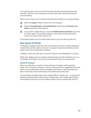 If you play the game now, you will see the robot standing around playing the Idle 
animation. We now need to add some scripts to make these robots do something 
more interesting. 

There are two scripts for the robot and we'll add them directly to the original Prefab:

      Select the Copper Prefab to bring it up in the Inspector.

      Drag the EnemyDamage and EnemyPoliceGuy scripts onto the Character Con­
      troller component in the Inspector.

      If you haven’t already done so, drag the ThirdPersonCharacterAttack script onto 
      the Player object. This handles the player’s end of the punching movement. 
      (Lerpz won’t punch robots without it!)

If you play the game now, the robot should react to you if you get too close to it.

Blue Sparks Of Death
If the player manages to beat the robot up and knock him down, a death sequence is 
initiated. We want the robot to fall over in a shower of sparks and lie there until the 
player moves out of range before resetting. 

In addition, when the robot dies, we want it to spit out any collectables it’s carrying.

Rather than adding yet more scripting, animation data and other elements to our cur­
rent Prefab, we’ll create a new one just for the death throes of our electric foe.

Divide & Conquer
When our robot dies, we need it to stop reacting to the player and suspend the 
scripts. This is not quite as simple as it seems: scripts tend to run independently of each 
other, so we would need to send out messages and maintain a dedicated state vari­
able in each script which would need to be checked during every cycle.

It is much easier to simply swap out our robot Prefab for another one ­­ a virtual stunt 
double, built specifically for the purpose of falling over, with suitable special effects 
and scripting to spit out up to two random pickups. So this is exactly what we’ll do.




                                                                                        77
 