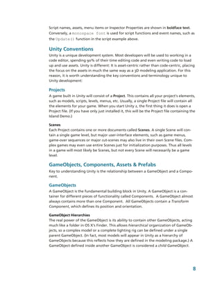 Script names, assets, menu items or Inspector Properties are shown in boldface text. 
Conversely, a monospace font is used for script functions and event names, such as 
the Update() function in the script example above. 

Unity Conventions
Unity is a unique development system. Most developers will be used to working in a 
code editor, spending 90% of their time editing code and even writing code to load 
up and use assets. Unity is different: It is asset­centric rather than code­centric, placing 
the focus on the assets in much the same way as a 3D modeling application. For this 
reason, it is worth understanding the key conventions and terminology unique to 
Unity development:

Projects
A game built in Unity will consist of a Project. This contains all your project’s elements, 
such as models, scripts, levels, menus, etc. Usually, a single Project file will contain all 
the elements for your game. When you start Unity 2, the first thing it does is open a 
Project file. (If you have only just installed it, this will be the Project file containing the 
Island Demo.)

Scenes
Each Project contains one or more documents called Scenes. A single Scene will con­
tain a single game level, but major user­interface elements, such as game menus, 
game­over sequences or major cut­scenes may also live in their own Scene files. Com­
plex games may even use entire Scenes just for initialization purposes. Thus all levels 
in a game will most likely be Scenes, but not every Scene will necessarily be a game 
level.

GameObjects, Components, Assets & Prefabs
Key to understanding Unity is the relationship between a GameObject and a Compo­
nent. 

GameObjects
A GameObject is the fundamental building block in Unity. A GameObject is a con­
tainer for different pieces of functionality called Components.  A GameObject almost 
always contains more than one Component.  All GameObjects contain a Transform 
Component, which defines its position and orientation.

GameObject Hierarchies 
The real power of the GameObject is its ability to contain other GameObjects, acting 
much like a folder in OS X’s Finder. This allows hierarchical organization of GameOb­
jects, so a complex model or a complete lighting rig can be defined under a single 
parent GameObject. (In fact, most models will appear in Unity as a hierarchy of 
GameObjects because this reflects how they are defined in the modeling package.) A 
GameObject defined inside another GameObject is considered a child GameObject.




                                                                                             8
 