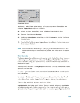 CopperSpawn settings.

We’ll need a few of these Game Objects, so let’s set up a parent GameObject and 
make our CopperSpawn object its children...

      Create an empty GameObject at the top level of the Hierarchy Pane.

      Rename this new object Enemies.

      Make our CopperSpawn GameObject a child of Enemies by moving the former 
      into the latter.

      Now build a Prefab using our CopperSpawn GameObject. Position instances of 
      these around the level.


NOTE  One side­effect of this technique is that, if you have killed a robot and then 
      moved out of range, it will reappear as good as new if you return to its loca­
      tion.

How it works.
The CopperSpawn Game Objects contain a script which checks if the player has come 
within range and, if so, creates an instance of the Copper Prefab. When the player 
walks outside this range, our robot­spawning script will automatically remove the ro­
bot from the Scene.

The script which does this is EnemyRespawn. This script is heavily commented, but the 
two main functions are:

Start() ­­ just caches a link to the player Game Object’s transform as we’ll need to 
mess with it later.

Update() ­­ First checks if the player’s in range and instantiates the robot if so. If 
not, and the player has just stepped out of range, the robot prefab is destroyed.

There are also two Gizmo functions used in the Editor: 

EnemyRespawn also makes use of Unity's "Gizmos" feature. A Gizmo is usually a vis­
ual aid displayed only in the Scene View rather than in­game, such as, in this case, a 
sphere showing the spawn range. In this script, we have two types of gizmos: the first 




                                                                                          80
 