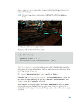 draws a robot icon, which lets us select the spawn object by clicking on its icon in the 
Scene with the mouse:

NOTE  The icon image is currently stored in the [PROJECT­PATH]/Assets/Gizmos 
      folder.




The OnDrawGizmos() function showing the robot icon.

The Gizmo code for the icon is shown below:


function OnDrawGizmos ()
{
    Gizmos.color = Color(1, 1, 1, 1);
    Gizmos.DrawIcon(transform.position, gizmoName + ".psd");
}



The OnDrawGizmos() function is called every time the Unity editor GUI is updated 
or refreshed, so the icon will always be visible. In order that this function knows which 
icon image to use, we need to...

      ...set the Gizmo Name property in the Inspector to “Copper”.

Conversely, the OnDrawGizmosSelected() function is called by Unity's editor GUI 
only when the object is selected. As long as it is selected, it will be called every time 
the Unity editor GUI is updated or refreshed. 

In this example, the function draws a sphere using spawnRange to define its radius, 
thus providing a visual display of the area within which the enemy robot will be in­
stantiated; when the player moves outside this sphere, the robot will be automatically 
destroyed.




                                                                                       81
 