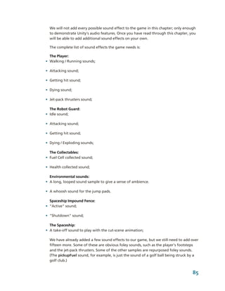 We will not add every possible sound effect to the game in this chapter; only enough 
  to demonstrate Unity's audio features. Once you have read through this chapter, you 
  will be able to add additional sound effects on your own.

  The complete list of sound effects the game needs is:

  The Player:
• Walking / Running sounds;

• Attacking sound;

• Getting hit sound;

• Dying sound;

• Jet­pack thrusters sound;

  The Robot Guard:
• Idle sound;

• Attacking sound;

• Getting hit sound;

• Dying / Exploding sounds;

  The Collectables:
• Fuel Cell collected sound;

• Health collected sound;

  Environmental sounds:
• A long, looped sound sample to give a sense of ambience.

• A whoosh sound for the jump pads.

  Spaceship Impound Fence:
• "Active" sound;

• "Shutdown" sound;

  The Spaceship:
• A take­off sound to play with the cut­scene animation;

  We have already added a few sound effects to our game, but we still need to add over 
  fifteen more. Some of these are obvious foley sounds, such as the player's footsteps 
  and the jet­pack thrusters. Some of the other samples are repurposed foley sounds. 
  (The pickupFuel sound, for example, is just the sound of a golf ball being struck by a 
  golf club.)


                                                                                     85
 
