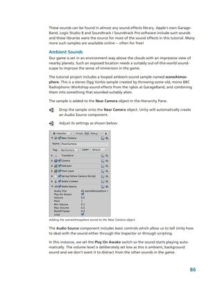 These sounds can be found in almost any sound effects library. Apple's own Garage­
Band, Logic Studio 8 and Soundtrack / Soundtrack Pro software include such sounds 
and these libraries were the source for most of the sound effects in this tutorial. Many 
more such samples are available online ­­ often for free!

Ambient Sounds
Our game is set in an environment way above the clouds with an impressive view of 
nearby planets. Such an exposed location needs a suitably out­of­this­world sound­
scape to improve the sense of immersion in the game.

The tutorial project includes a looped ambient sound sample named sceneAtmos­
phere. This is a stereo Ogg Vorbis sample created by throwing some old, mono BBC 
Radiophonic Workshop sound effects from the 1960s at GarageBand, and combining 
them into something that sounded suitably alien.

The sample is added to the Near Camera object in the Hierarchy Pane. 

      Drop the sample onto the Near Camera object. Unity will automatically create 
      an Audio Source component. 

      Adjust its settings as shown below:




Adding the sceneAtmosphere sound to the Near Camera object.


The Audio Source component includes basic controls which allow us to tell Unity how 
to deal with the sound either through the Inspector or through scripting. 

In this instance, we set the Play On Awake switch so the sound starts playing auto­
matically. The volume level is deliberately set low as this is ambient, background 
sound and we don't want it to distract from the other sounds in the game.



                                                                                      86
 