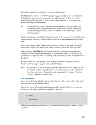 Let’s take a quick look at what the remaining settings mean:

The Pitch setting defines how fast the sample plays, with 1 being the normal speed. 
The algorithm used is a basic one, similar to a tape recorder, so there is no time­
stretching involved; a setting of 2 here would play the sample at twice its normal 
speed, doubling its effective pitch. 

TIP     The Pitch setting is useful for one­shot sound effects as you can adjust the 
        value slightly with each playback to add variety to the sounds. It’s ideal for 
        short effects like gunshots, lasers and footsteps and saves having to create 
        multiple samples. 

Next come settings which define the volume range of the sound. If we wanted the clip 
to be inaudible when we're a long way from its source, Min Volume would be set to 
zero. 

As its name suggests, Max Volume is the maximum volume of the audio. We could 
stand right on top of the sound source and it wouldn't get louder than this value.

Next comes the Rolloff Factor, which determines how quickly the sound's volume 
changes relative to the listener's distance. A smaller value means the sound will be 
audible over a larger distance. This setting is key to ensuring realistic aural behavior in 
the game. 

Finally we have the Loop setting. This is enabled because we want the impound 
fence's sound to keep on playing until we tell it to stop.

NOTE  It is important to ensure looped sounds are designed for clean looping or you 
      will most likely hear an audible click or pop each time playback is restarted 
      from the beginning of the sample. Most sample editors include a "find zero 
      crossings" feature for this purpose.

The Jump Pads
When we built the JumpPad Prefab, we didn’t bother with a sound effect. Now we’ll 
add one. But how will we play it back?

Luckily, the JumpPad’s script already has support for a sound effect. If you open the 
script up in the editor, you’ll see the playback code here:

...
       if (audio)
       {
            audio.Play();
       }
...
The audio variable doesn’t appear to be defined within the script, so where’s it com­
ing from?




                                                                                          87
 