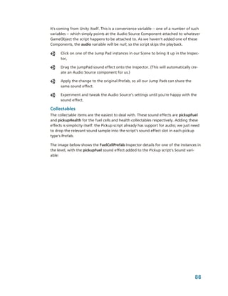It’s coming from Unity itself. This is a convenience variable ­­ one of a number of such 
variables ­­ which simply points at the Audio Source Component attached to whatever 
GameObject the script happens to be attached to. As we haven’t added one of these 
Components, the audio variable will be null, so the script skips the playback.

      Click on one of the Jump Pad instances in our Scene to bring it up in the Inspec­
      tor,

      Drag the jumpPad sound effect onto the Inspector. (This will automatically cre­
      ate an Audio Source component for us.)

      Apply the change to the original Prefab, so all our Jump Pads can share the 
      same sound effect.

      Experiment and tweak the Audio Source’s settings until you’re happy with the 
      sound effect.

Collectables
The collectable items are the easiest to deal with. These sound effects are pickupFuel 
and pickupHealth for the fuel cells and health collectables respectively. Adding these 
effects is simplicity itself: the Pickup script already has support for audio; we just need 
to drop the relevant sound sample into the script's sound effect slot in each pickup 
type's Prefab.

The image below shows the FuelCellPrefab Inspector details for one of the instances in 
the level, with the pickupFuel sound effect added to the Pickup script's Sound vari­
able: 




                                                                                        88
 