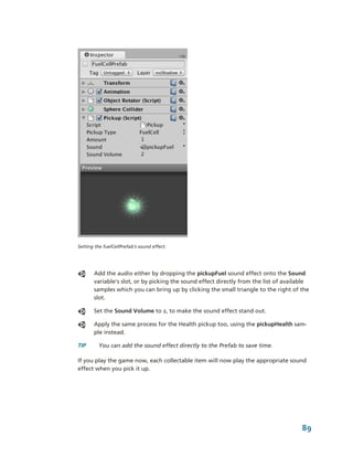 Setting the fuelCellPrefab’s sound effect.




       Add the audio either by dropping the pickupFuel sound effect onto the Sound 
       variable's slot, or by picking the sound effect directly from the list of available 
       samples which you can bring up by clicking the small triangle to the right of the 
       slot.

       Set the Sound Volume to 2, to make the sound effect stand out. 

       Apply the same process for the Health pickup too, using the pickupHealth sam­
       ple instead.

TIP      You can add the sound effect directly to the Prefab to save time.

If you play the game now, each collectable item will now play the appropriate sound 
effect when you pick it up.




                                                                                       89
 