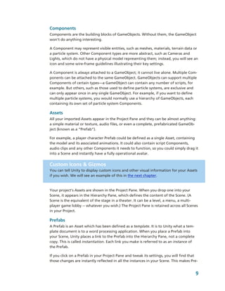 Components
Components are the building blocks of GameObjects. Without them, the GameObject 
won’t do anything interesting.

A Component may represent visible entities, such as meshes, materials, terrain data or 
a particle system. Other Component types are more abstract, such as Cameras and 
Lights, which do not have a physical model representing them; instead, you will see an 
icon and some wire­frame guidelines illustrating their key settings. 

A Component is always attached to a GameObject; it cannot live alone. Multiple Com­
ponents can be attached to the same GameObject. GameObjects can support multiple 
Components of certain types―a GameObject can contain any number of scripts, for 
example. But others, such as those used to define particle systems, are exclusive and 
can only appear once in any single GameObject. For example, if you want to define 
multiple particle systems, you would normally use a hierarchy of GameObjects, each 
containing its own set of particle system Components.

Assets
All your imported Assets appear in the Project Pane and they can be almost anything: 
a simple material or texture, audio files, or even a complete, prefabricated GameOb­
ject (known as a “Prefab”). 

For example, a player character Prefab could be defined as a single Asset, containing 
the model and its associated animations. It could also contain script Components, 
audio clips and any other Components it needs to function, so you could simply drag it 
into a Scene and instantly have a fully operational avatar. 


Custom Icons & Gizmos
You can tell Unity to display custom icons and other visual information for your Assets 
if you wish. We will see an example of this in the next chapter.



Your project’s Assets are shown in the Project Pane. When you drop one into your 
Scene, it appears in the Hierarchy Pane, which defines the content of the Scene. (A 
Scene is the equivalent of the stage in a theater. It can be a level, a menu, a multi­
player game lobby ­­ whatever you wish.) The Project Pane is retained across all Scenes  
in your Project. 

Prefabs
A Prefab is an Asset which has been defined as a template. It is to Unity what a tem­
plate document is to a word processing application. When you place a Prefab into 
your Scene, Unity places a link to the Prefab into the Hierarchy Pane, not a complete 
copy. This is called instantiation. Each link you make is referred to as an instance of 
the Prefab. 

If you click on a Prefab in your Project Pane and tweak its settings, you will find that 
those changes are instantly reflected in all the instances in your Scene. This makes Pre­


                                                                                           9
 
