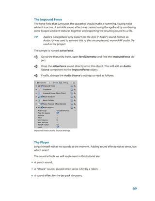 The Impound Fence
  The force field that surrounds the spaceship should make a humming, fizzing noise 
  while it is active. A suitable sound effect was created using GarageBand by combining 
  some looped ambient textures together and exporting the resulting sound to a file. 

  TIP      Apple's GarageBand only exports to the AAC (".M4A") sound format, so 
           Audacity was used to convert this to the uncompressed, mono AIFF audio file 
           used in the project.

  The sample is named activeFence. 

         Go to the Hierarchy Pane, open levelGeometry and find the impoundFence ob­
         ject. 

         Drop the activeFence sound directly onto this object. This will add an Audio 
         Source component to the impoundFence object.

         Finally, change the Audio Source's settings to read as follows:




  Impound Fence Audio Source settings.




  The Player
  Lerpz himself makes no sounds at the moment. Adding sound effects makes sense, but 
  which ones?

  The sound effects we will implement in this tutorial are:

• A punch sound;

• A “struck” sound, played when Lerpz is hit by a robot;

• A sound effect for the jet­pack thrusters;




                                                                                         90
 