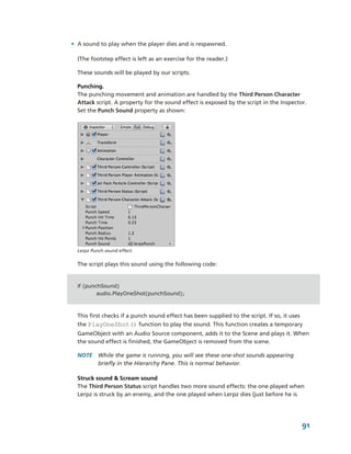 • A sound to play when the player dies and is respawned.

  (The footstep effect is left as an exercise for the reader.)

  These sounds will be played by our scripts.

  Punching.
  The punching movement and animation are handled by the Third Person Character 
  Attack script. A property for the sound effect is exposed by the script in the Inspector. 
  Set the Punch Sound property as shown:




  Lerpz Punch sound effect.


  The script plays this sound using the following code:


  if (punchSound)
          audio.PlayOneShot(punchSound);



  This first checks if a punch sound effect has been supplied to the script. If so, it uses 
  the PlayOneShot() function to play the sound. This function creates a temporary 
  GameObject with an Audio Source component, adds it to the Scene and plays it. When 
  the sound effect is finished, the GameObject is removed from the scene.

  NOTE  While the game is running, you will see these one­shot sounds appearing 
        briefly in the Hierarchy Pane. This is normal behavior.

  Struck sound & Scream sound
  The Third Person Status script handles two more sound effects: the one played when 
  Lerpz is struck by an enemy, and the one played when Lerpz dies (just before he is 




                                                                                           91
 